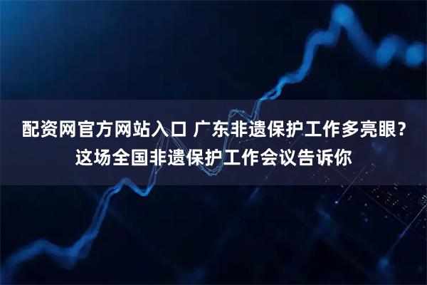 配资网官方网站入口 广东非遗保护工作多亮眼?这场全国非遗保护工作会议告诉你