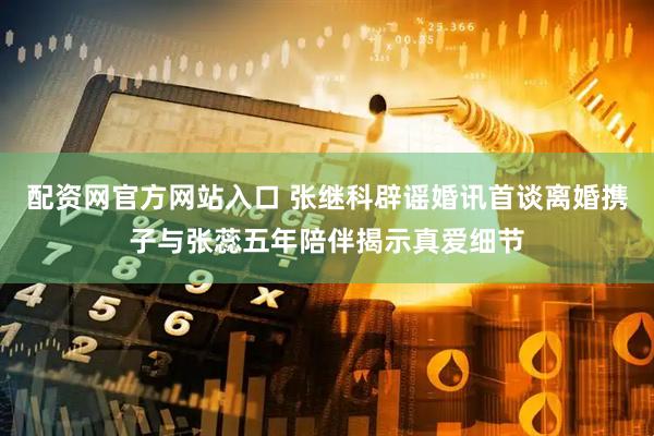 配资网官方网站入口 张继科辟谣婚讯首谈离婚携子与张蕊五年陪伴揭示真爱细节