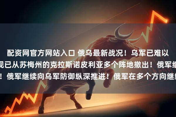 配资网官方网站入口 俄乌最新战况！乌军已难以抵挡俄军的迅猛进攻，现已从苏梅州的克拉斯诺皮利亚多个阵地撤出！俄军继续向乌军防御纵深推进！俄军在多个方向继续向乌军发起进攻！