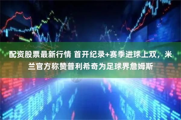 配资股票最新行情 首开纪录+赛季进球上双,米兰官方称赞普利希奇为足球界詹姆斯