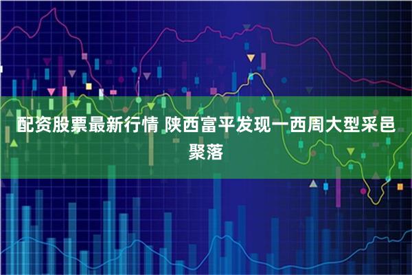 配资股票最新行情 陕西富平发现一西周大型采邑聚落