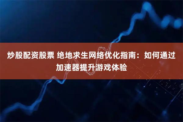 炒股配资股票 绝地求生网络优化指南：如何通过加速器提升游戏体验