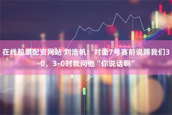 在线股票配资网站 刘浩帆：对面7号赛前说踢我们3-0，3-0时我问他“你说话啊”