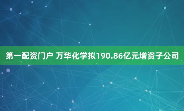 第一配资门户 万华化学拟190.86亿元增资子公司