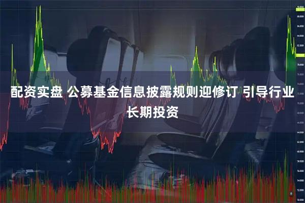 配资实盘 公募基金信息披露规则迎修订 引导行业长期投资